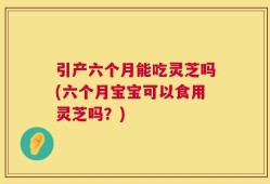 引产六个月能吃灵芝吗(六个月宝宝可以食用灵芝吗？)