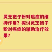灵芝孢子粉对癌症的维持作用？探讨灵芝孢子粉对癌症的辅助治疗效果？
