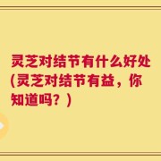 灵芝对结节有什么好处(灵芝对结节有益，你知道吗？)