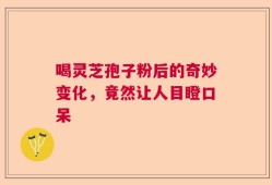 喝灵芝孢子粉后的奇妙变化，竟然让人目瞪口呆