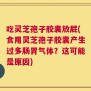 吃灵芝孢子胶囊放屁(食用灵芝孢子胶囊产生过多肠胃气体？这可能是原因)