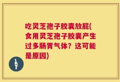 吃灵芝孢子胶囊放屁(食用灵芝孢子胶囊产生过多肠胃气体？这可能是原因)