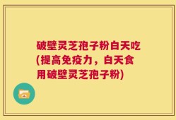 破壁灵芝孢子粉白天吃(提高免疫力，白天食用破壁灵芝孢子粉)
