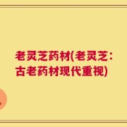 老灵芝药材(老灵芝：古老药材现代重视)