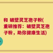 和 破壁灵芝孢子粉(重磅推荐：破壁灵芝孢子粉，助你健康生活)