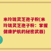 米玲珑灵芝孢子粉(米玲珑灵芝孢子粉：掌握健康护航的秘密武器)