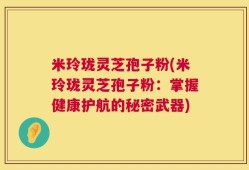 米玲珑灵芝孢子粉(米玲珑灵芝孢子粉：掌握健康护航的秘密武器)
