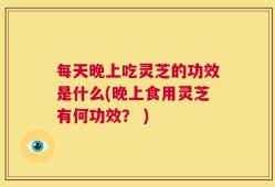 每天晚上吃灵芝的功效是什么(晚上食用灵芝有何功效？ )