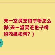 天一堂灵芝孢子粉怎么样(天一堂灵芝孢子粉的效果如何？)