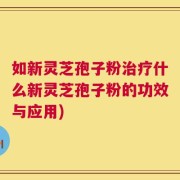 如新灵芝孢子粉治疗什么新灵芝孢子粉的功效与应用)