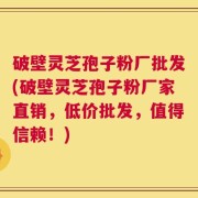 破壁灵芝孢子粉厂批发(破壁灵芝孢子粉厂家直销，低价批发，值得信赖！)