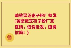 破壁灵芝孢子粉厂批发(破壁灵芝孢子粉厂家直销，低价批发，值得信赖！)