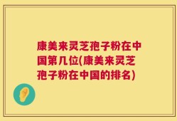 康美来灵芝孢子粉在中国第几位(康美来灵芝孢子粉在中国的排名)