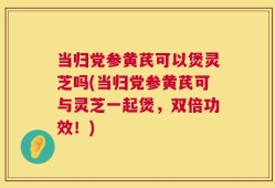 当归党参黄芪可以煲灵芝吗(当归党参黄芪可与灵芝一起煲，双倍功效！)