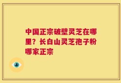 中国正宗破壁灵芝在哪里？长白山灵芝孢子粉哪家正宗