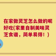 在家做灵芝怎么做的呢好吃(家里自制美味灵芝食谱，简单易得！)