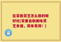 在家做灵芝怎么做的呢好吃(家里自制美味灵芝食谱，简单易得！)