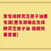 意生缘牌灵芝孢子油惠生源(惠生源推出生缘牌灵芝孢子油 保健效果显著)