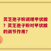 灵芝孢子粉调理甲状腺？灵芝孢子粉对甲状腺的调节作用？