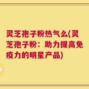 灵芝孢子粉热气么(灵芝孢子粉：助力提高免疫力的明星产品)