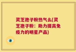 灵芝孢子粉热气么(灵芝孢子粉：助力提高免疫力的明星产品)