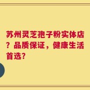 苏州灵芝孢子粉实体店？品质保证，健康生活首选？