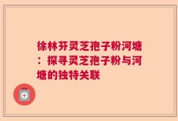 徐林芬灵芝孢子粉河塘：探寻灵芝孢子粉与河塘的独特关联