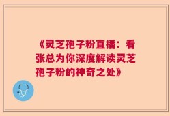 《灵芝孢子粉直播：看张总为你深度解读灵芝孢子粉的神奇之处》