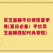 灵芝面膜平价穿搭夏季用(夏日必备！平价灵芝面膜搭配时尚穿搭)