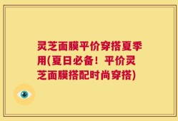 灵芝面膜平价穿搭夏季用(夏日必备！平价灵芝面膜搭配时尚穿搭)