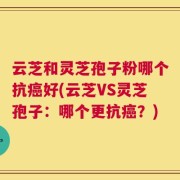云芝和灵芝孢子粉哪个抗癌好(云芝VS灵芝孢子：哪个更抗癌？)