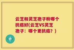 云芝和灵芝孢子粉哪个抗癌好(云芝VS灵芝孢子：哪个更抗癌？)