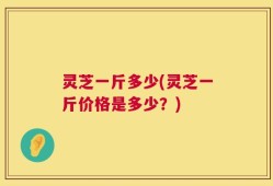 灵芝一斤多少(灵芝一斤价格是多少？)