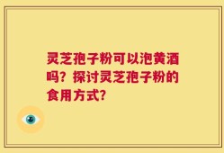 灵芝孢子粉可以泡黄酒吗？探讨灵芝孢子粉的食用方式？