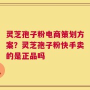 灵芝孢子粉电商策划方案？灵芝孢子粉快手卖的是正品吗