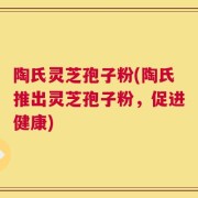 陶氏灵芝孢子粉(陶氏推出灵芝孢子粉，促进健康)