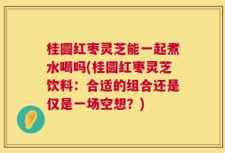 桂圆红枣灵芝能一起煮水喝吗(桂圆红枣灵芝饮料：合适的组合还是仅是一场空想？)