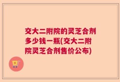 交大二附院的灵芝合剂多少钱一瓶(交大二附院灵芝合剂售价公布)