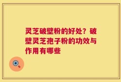 灵芝破壁粉的好处？破壁灵芝孢子粉的功效与作用有哪些