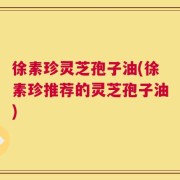 徐素珍灵芝孢子油(徐素珍推荐的灵芝孢子油)