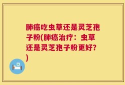 肺癌吃虫草还是灵芝孢子粉(肺癌治疗：虫草还是灵芝孢子粉更好？)