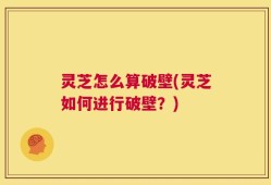 灵芝怎么算破壁(灵芝如何进行破壁？)