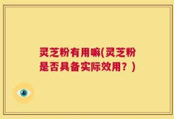 灵芝粉有用嘛(灵芝粉是否具备实际效用？)