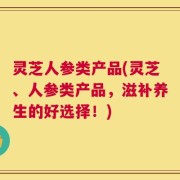 灵芝人参类产品(灵芝、人参类产品，滋补养生的好选择！)