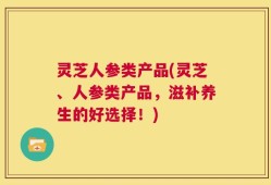 灵芝人参类产品(灵芝、人参类产品，滋补养生的好选择！)