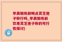 早晨锻炼前喝点灵芝孢子粉行吗_早晨锻炼前饮用灵芝孢子粉的可行性探讨)