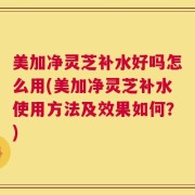 美加净灵芝补水好吗怎么用(美加净灵芝补水使用方法及效果如何？)