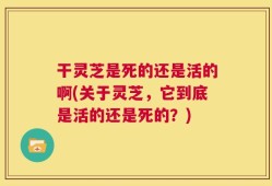 干灵芝是死的还是活的啊(关于灵芝，它到底是活的还是死的？)