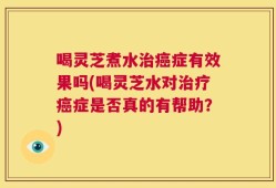 喝灵芝煮水治癌症有效果吗(喝灵芝水对治疗癌症是否真的有帮助？)