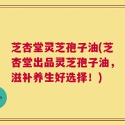 芝杏堂灵芝孢子油(芝杏堂出品灵芝孢子油，滋补养生好选择！)